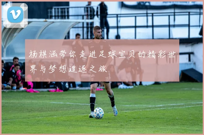 杨棋涵带你走进足球宝贝的精彩世界与梦想追逐之旅