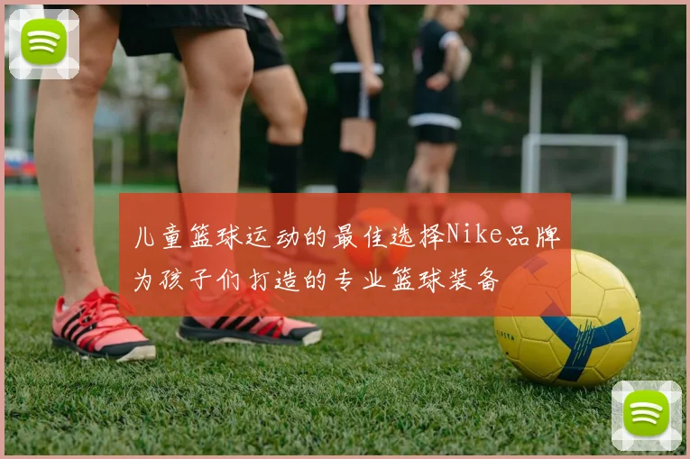 儿童篮球运动的最佳选择Nike品牌为孩子们打造的专业篮球装备