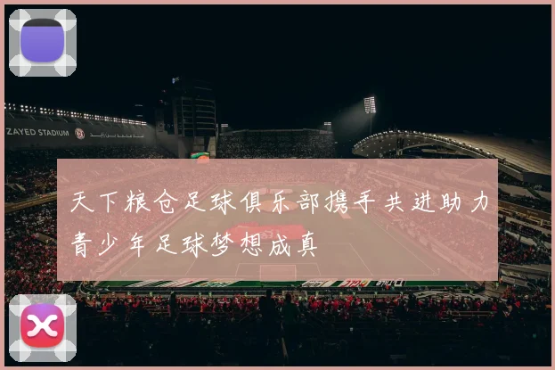 天下粮仓足球俱乐部携手共进助力青少年足球梦想成真