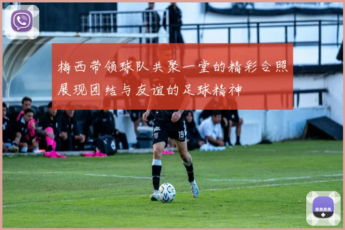 梅西带领球队共聚一堂的精彩合照展现团结与友谊的足球精神