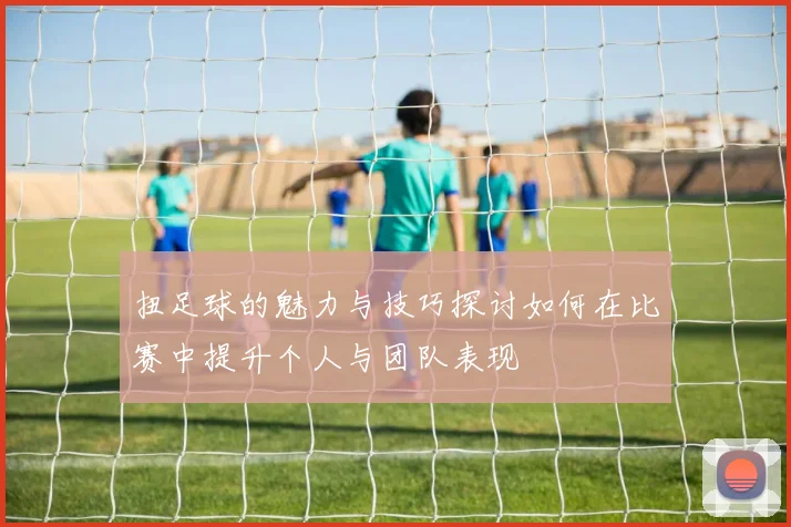 扭足球的魅力与技巧探讨如何在比赛中提升个人与团队表现