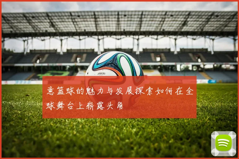 意篮球的魅力与发展探索如何在全球舞台上崭露头角