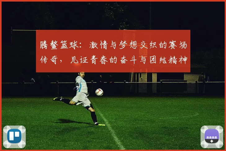 腾鳌篮球：激情与梦想交织的赛场传奇，见证青春的奋斗与团结精神