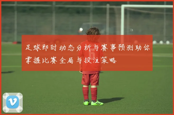 足球即时动态分析与赛事预测助你掌握比赛全局与投注策略